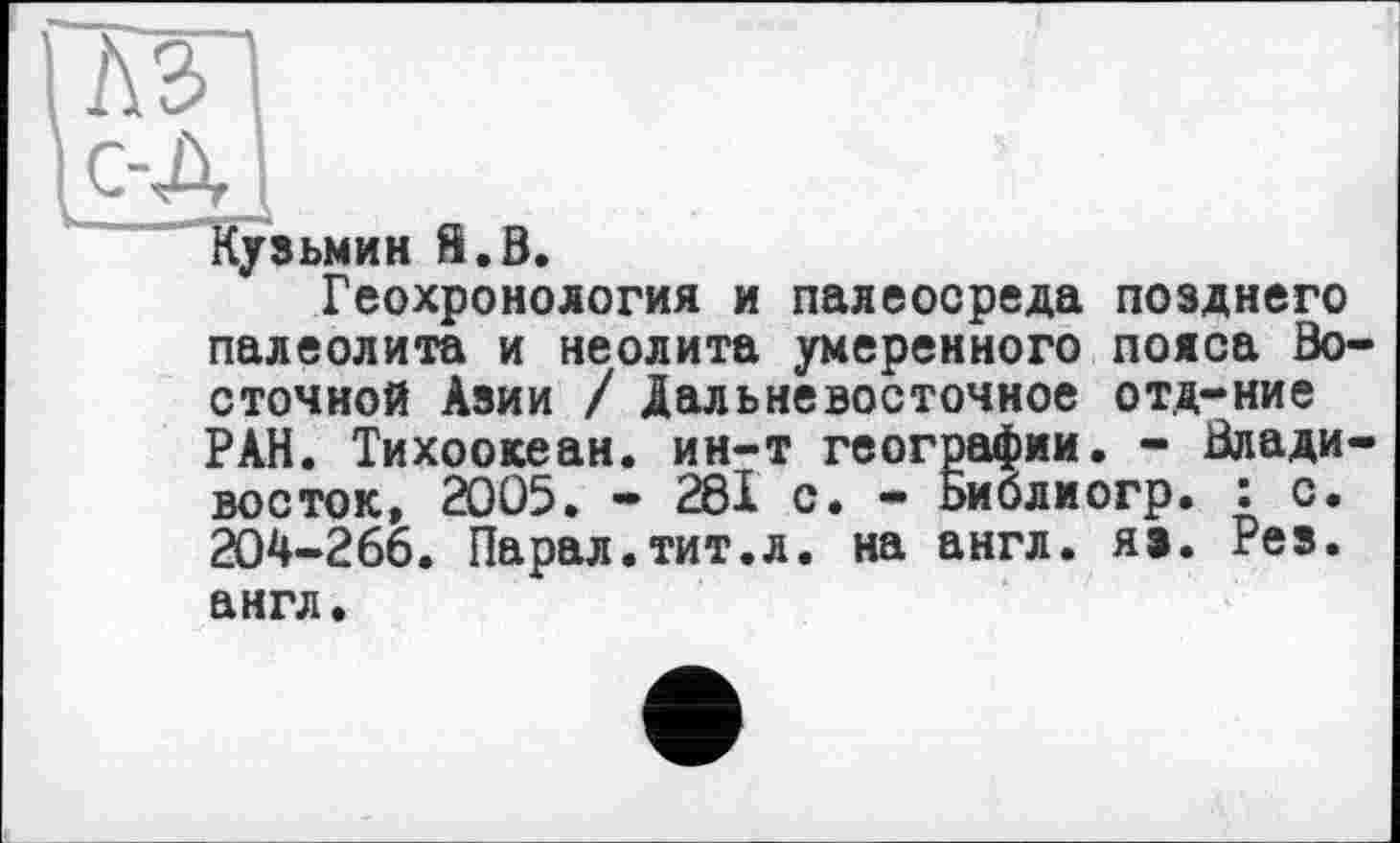 ﻿ПйП
I с-д і
Кузьмин Й.В.
Геохронология и палеосреда позднего палеолита и неолита умеренного пояса Восточной Азии / Дальневосточное отд-ние РАН. Тихоокеан. ин-т географии. - Владивосток, 2005. - 281с. - Ьиблиогр. : с. 204-266. Парал.тит.л. на англ. яэ. Рез. англ.